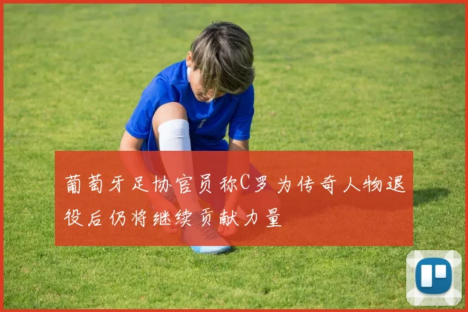 葡萄牙足协官员称C罗为传奇人物退役后仍将继续贡献力量