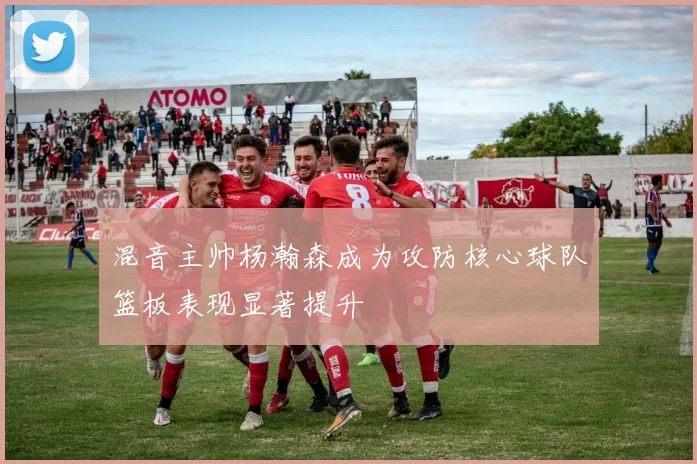 混音主帅杨瀚森成为攻防核心球队篮板表现显著提升