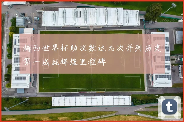 梅西世界杯助攻数达九次并列历史第一成就辉煌里程碑