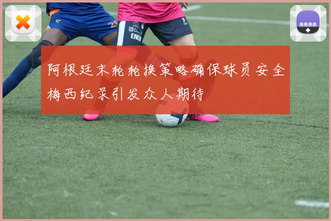 阿根廷末轮轮换策略确保球员安全梅西纪录引发众人期待