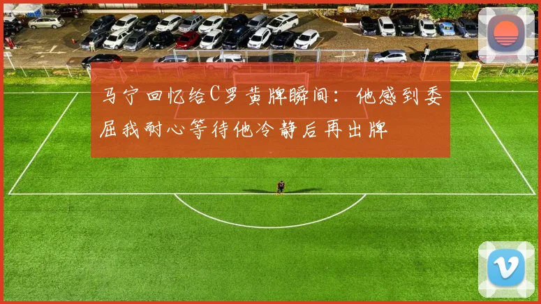 马宁回忆给C罗黄牌瞬间：他感到委屈我耐心等待他冷静后再出牌