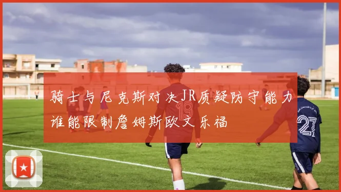 骑士与尼克斯对决JR质疑防守能力谁能限制詹姆斯欧文乐福