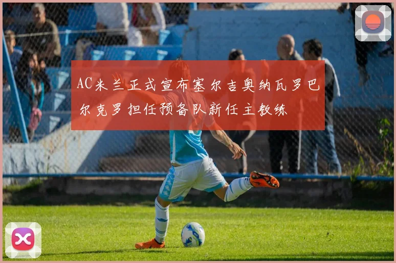 AC米兰正式宣布塞尔吉奥纳瓦罗巴尔克罗担任预备队新任主教练