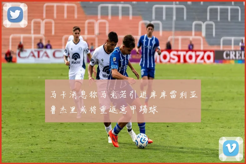 马卡消息称马竞若引进库库雷利亚鲁杰里或将重返意甲踢球