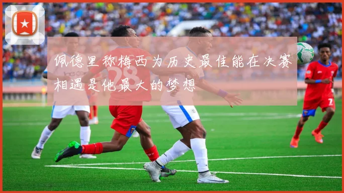佩德里称梅西为历史最佳能在决赛相遇是他最大的梦想