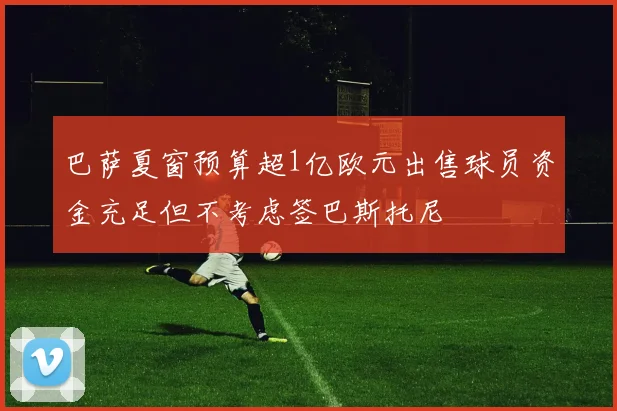 巴萨夏窗预算超1亿欧元出售球员资金充足但不考虑签巴斯托尼