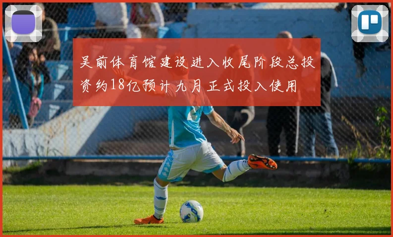 吴前体育馆建设进入收尾阶段总投资约18亿预计九月正式投入使用