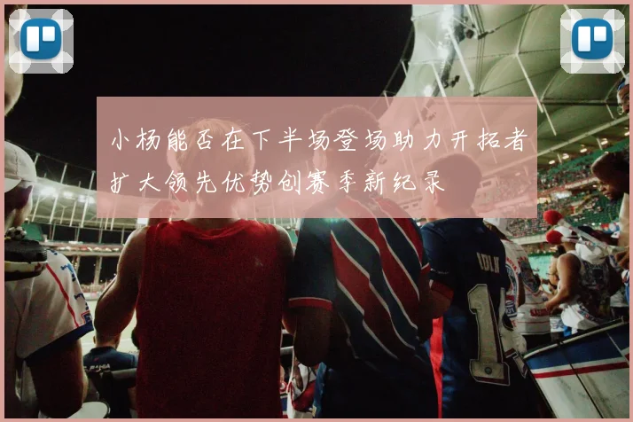 小杨能否在下半场登场助力开拓者扩大领先优势创赛季新纪录