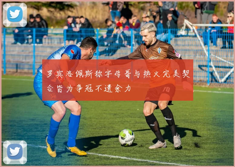 罗宾洛佩斯称字母哥与热火完美契合皆为争冠不遗余力