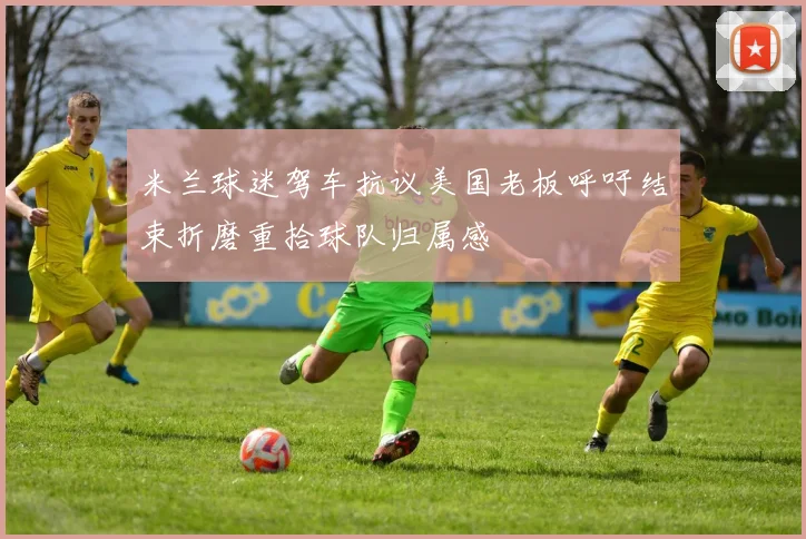 米兰球迷驾车抗议美国老板呼吁结束折磨重拾球队归属感