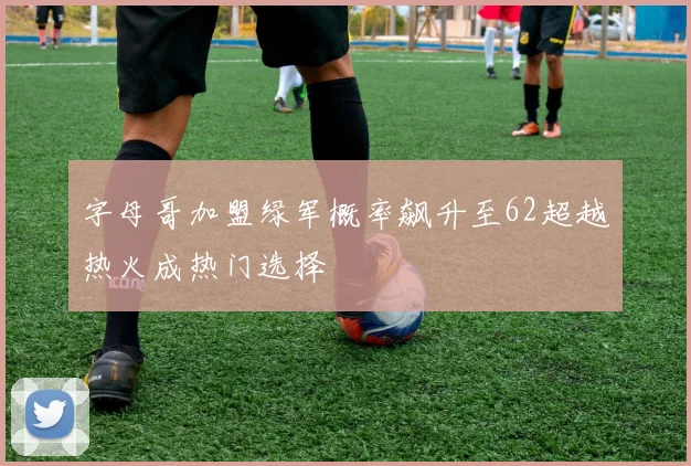 字母哥加盟绿军概率飙升至62超越热火成热门选择