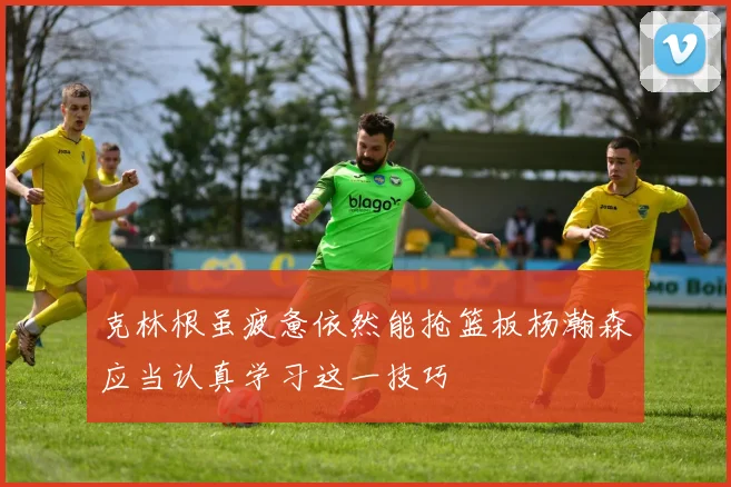 克林根虽疲惫依然能抢篮板杨瀚森应当认真学习这一技巧