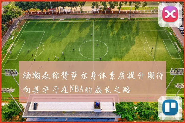 杨瀚森称赞萨尔身体素质提升期待向其学习在NBA的成长之路