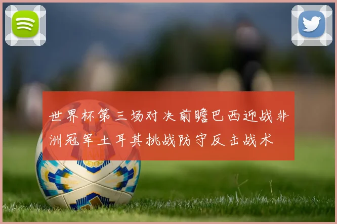 世界杯第三场对决前瞻巴西迎战非洲冠军土耳其挑战防守反击战术